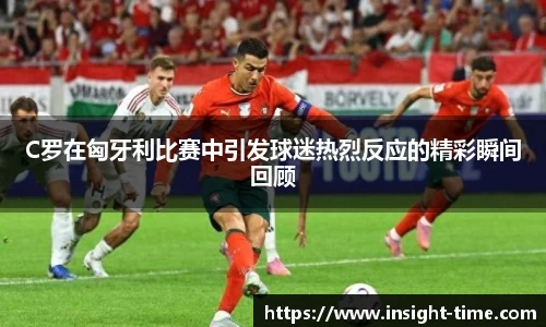 C罗在匈牙利比赛中引发球迷热烈反应的精彩瞬间回顾
